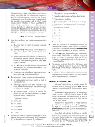 13
EM_V_GRA_007
trabalho sobre os bons universitários, com base em
dados do Provão. Não por coincidência, possuem o
perfil dos que levam vantagem nos concursos. O estudo
revelou que os bons alunos lêem pelo menos seis livros
por ano, além dos exigidos em sala de aula. A maioria
dos que tiraram nota baixa no Provão havia lido menos
de um livro por ano, sem contar os indicados em sala
de aula. Os melhores estudantes dominam o inglês e
usam a internet para se manter atualizados. Enquanto os
maus alunos se informam preferencialmente através da
televisão, os melhores recorrem a jornais e revistas.
(VEJA, Abril, São Paulo, 17 dez. 2003. Adaptado.)
Assinale a opção em que a palavra destacada não é1.	
artigo.
	“Éa)	 a maior safra de recém-formados já produzida
no país.”
	“Correspondeb)	 a vinte vezes o número de gradua-
dos egressos da faculdade anualmente nos anos
1960”.
	“Segundo estimativa do professor José Pastore, es-c)	
pecialista em questões relativas a trabalho, pouco
menos da metade desses jovens vai obter uma
vaga de qualidade.”
	“(...)d)	 o mundo só conheceu fase em que tantas pes-
soas estiveram sem emprego na década de 1930,
na Grande Depressão”.
	“Antes de entrar na batalha do primeiro emprego ée)	
bom conhecer o perfil dos vencedores”.
De acordo com o texto, julgue as afirmações abaixo.2.	
As estatísticas comprovam um declínio na oferta deI.	
empregos formais.
A formação superior é um fator necessário, masII.	
não suficiente para a obtenção das melhores vagas
no mercado de trabalho.
	A concorrência para a obtenção do primeiro em-III.	
prego é alta, mas não tanto quanto a que se enfren-
ta para ter acesso à universidade.
	 Quais estão corretas?
	Apenas a II.a)	
I e II apenas.b)	
	I e III apenas.c)	
II e III apenas.d)	
	I, II e III.e)	
Complete os espaços entre parênteses julgando se as3.	
informações representam vantagem (1) ou desvantagem
(2) na obtenção de um emprego de nível superior.
formação em centros de excelência.(  )(
criação em lar de classe média (ou alta) instruída.(  )(
reprovação em ano letivo.(  )(
domínio do inglês e uso da internet para atualização.(  )(
recorrência à televisão como fonte de informação.(  )(
Qual a sequência correta?
1, 1, 1, 2, 1a)	
2, 1, 1, 1, 2b)	
1, 2, 2, 1, 1c)	
1, 1, 2, 1, 2d)	
2, 1, 2, 1, 2e)	
“Neste ano, meio milhão de jovens irão se diplomar nas4.	
universidades brasileiras.” Nesse trecho do texto, a reti-
rada do artigo definido que determina universidades
geraria substancial mudança de sentido? Justifique.
“Enquanto5.	 os maus alunos se informam preferencial-
mente através da televisão, os melhores recorrem a
jornais e revistas.” A substituição do artigo definido
destacado pelo indefinido geraria mudança de sentido
no texto? Justifique.
No segundo parágrafo, Bovo afirma “Até alguns anos6.	
atrás eu era DJ”. O acréscimo de um artigo indefinido
antes de DJ geraria alteração substancial de sentido?
Explique.
Que efeito de sentido se obteria caso se acrescentasse o7.	
artigo definido antes de DJ na frase da questão anterior,
dando-se especial ênfase a sua leitura?
Texto para as questões 8 a 10.
	 A famosa “malemolência” ou preguiça baiana não
passa de racismo, segundo concluiu uma tese de
doutorado defendida na USP. O estudo durou quatro
anos.
	 A tese defendida pela professora de antropologia
Elisete Zanlorenzi sustenta que o baiano é tão eficiente
quanto o trabalhador das outras regiões do Brasil e
contesta a visão de que o morador da Bahia vive em
clima de “festa eterna”.
	 “Pelo contrário, é justamente no período de festas
que o baiano mais trabalha. Como 51% ______ da
população atua no mercado informal, as festas são uma
oportunidade de trabalho. Quem se diverte é o turista”,
diz a autora.
	 Segundo a antropóloga, o objetivo da tese foi
descobrir como a imagem da preguiça baiana surgiu e se
consolidou. Elisete concluiu que a imagem da preguiça
se derivou do discurso ________ contra os negros
e mestiços, que são 79% da população da Bahia. “A
Esse material é parte integrante do Aulas Particulares on-line do IESDE BRASIL S/A,
mais informações www.aulasparticularesiesde.com.br
 