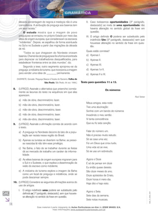 14
EM_V_GRA_007
elevada porcentagem de negros e mestiços não é uma
coincidência. A atribuição da preguiça aos baianos tem
um teor racista.”
	 O estudo mostra que a imagem de povo
preguiçoso se enraizou no próprio Estado por meio das
elites de origem europeia, que consideravam os escravos
“indolentes”. Depois, se espalhou de forma acentuada
no Sul e no Sudeste a partir das migrações da década
de 40.
	 “Todos os que chegavam do Nordeste viravam
baianos.Chamá-losdepreguiçososfoiaformaencontrada
para depreciar os trabalhadores desqualificados, para
estabelecer fronteiras entre os dois mundos”, diz.
	 Segundo a tese, outro segmento apropriou-se da
preguiça:aindústriadoturismo,queincorporouaimagem
para vender uma ideia de _______ permanente.
(NARRETE, Gonzalo. Preguiça Baiana é Faceta do Racismo. Folha de
São Paulo, São Paulo, 04 out. 1998.)
(UFRGS) Assinale a alternativa que preenche correta-8.	
mente as lacunas do texto na sequência em que elas
aparecem.
	mão de obra, discriminatório, lazer.a)	
mão-de-obra, discriminatório, lazer.b)	
mão-de-obra, descriminatório, laser.c)	
mão de obra, descriminatório, laser.d)	
mão-de-obra, discriminatório, laser.e)	
(UFRGS) Assinale a afirmação correta de acordo com9.	
o texto.
	A preguiça no Nordeste decorre do tato de a popu-a)	
lação ser racista nessa região do Brasil.
	Apenas os turistas se divertem na Bahia; as pesso-b)	
as nascidas lá não têm esse privilégio.
	Na Bahia, o fato de se trabalhar durante as festasc)	
dá ao mercado de trabalho um caráter de informa-
lidade.
	As elites baianas de origem europeia migraram parad)	
o Sul e o Sudeste, o que explica a disseminação da
visão do escravo como indolente.
	A indústria do turismo explora a imagem da Bahiae)	
como um local de preguiça e indolência, onde se
pode descansar sempre.
(UFRGS) Considere as seguintes afirmações acerca do10.	
uso de artigos.
O artigo indefinidoI.	 uma poderia ser substituído pelo
definido a (1º parágrafo, destacado), sem que houves-
se alteração no sentido da frase em questão.
	Caso tivéssemosII.	 oportunidades (3º parágrafo,
destacado) ao invés de uma oportunidade não
haveria alteração no sentido global da frase em
questão.
O artigo definidoIII.	 O poderia ser substituído pelo
indefinido Um (5º parágrafo, destacado) sem que
houvesse alteração no sentido da frase em ques-
tão.
Quais estão corretas?
	Apenas I.a)	
Apenas II.b)	
	Apenas III.c)	
Apenas I e II.d)	
	Apenas II e III.e)	
Texto para questões 11 a 13.
Os números
Raul Seixas
Meus amigos, esta noite
Tive uma alucinação:
Sonhei com um bando de números
Invadindo o meu sertão
Vi tanta coincidência
Que eu fiz esta canção.
Falar do número um.
Não é preciso muito estudo.
Só se casa uma vez,
Foi um Deus que criou tudo,
Uma vida só se vive,
Só se usa um sobretudo.
Agora o Doze
É só de pensar em doze
Eu então quase desisto.
São doze meses do ano,
Doze apóstolos de Cristo,
Doze horas é meio-dia,
Haja dito e haja visto.
Agora o Sete.
Sete dias da semana,
Sete notas musicais,
Esse material é parte integrante do Aulas Particulares on-line do IESDE BRASIL S/A,
mais informações www.aulasparticularesiesde.com.br
 