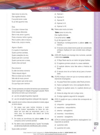 15
EM_V_GRA_007
Sete cores no arco-íris,
Das regiões divinais.
E se pinta tanto o sete
Eu já não aguento mais.
Dois
E no dois o homem luta
Entre coisas diferentes
Bem e mal, amor e guerra,
Preto e branco, bicho e gente,
Rico e pobre, claro e escuro,
Noite e dia, corpo e mente.
Agora o Quatro
E o quatro é importante
Quatro pontos cardeais,
Quatro estações do ano,
Quatro pés tem o animal,
Quatro pernas tem a mesa,
Quatro dias carnaval.
Para encerrar
Eu falei de tantos números
Talvez esqueci algum
Mas as coisas que eu disse
Não são lá muito comum
Quem souber que conte outra
Ou que fique sem nenhum
O texto apresenta uma série de trechos que caracterizam11.	
sua aproximação em relação à linguagem popular. Retire
elementos do texto que comprovam:
uso de variação linguística regional;a)	
uso de variação linguística coloquial não-regional.b)	
Levando-se em conta o discurso presente no texto, julgue12.	
os itens abaixo.
Ao passo que para outros números o autorI.	
trata de buscar expressões ou fatos do coti-
diano em que eles se encontram, para o nú-
mero dois, os exemplos são dados em forma
de antíteses.
Em todas as ocorrências da palavraII.	 sete, ela se
comporta como numeral cardinal.
	No último verso daestrofesobreo“quatro”háomissãoIII.	
de elementos facilmente identificados pelo contexto.
Quais estão corretos?
Apenas I.		a)	
Apenas II.	b)	
Apenas III.c)	
Apenas I e II.	d)	
Apenas I e III.e)	
Releia este trecho do texto.13.	
“Sete cores no arco-íris,
Das regiões divinais.
E se pinta tanto o sete
Eu já não aguento mais”
Classifique morfologicamente a palavraa)	 sete nos
trechos.
O terceiro verso deste trecho pode ser consideradob)	
ambíguo. Explique em que consiste essa ambigui-
dade.
(AFA-SP) Quanto ao emprego dos numerais, assinale14.	
a alternativa correta.
	O Papa Paulo seis foi um mártir da Igreja Católica.a)	
	O vigésimo primeiro século é a nossa realidade.b)	
	O capítulo décimo nono fala sobre a História doc)	
Brasil.
	O século cinco foi um facho de luz para a humani-d)	
dade.
(FUPE) Indique o item em que os numerais estão cor-15.	
retamente empregados.
	Ao papa Paulo Seis sucedeu João Paulo primeiro.a)	
	Após o parágrafo nono, virá o parágrafo décimo.b)	
	Depois do capítulo sexto, li o capítulo décimo pri-c)	
meiro.
	Antes do artigo dez vem o artigo nono.d)	
	O artigo vigésimo segundo foi revogado.e)	
(FES) A opção em que o ordinal não corresponde ao16.	
cardinal é:
	cinquenta – quingentésimo.a)	
	seiscentos – seiscentésimo.b)	
	setenta – setuagésimo.c)	
	trezentos – trecentésimo.d)	
	sessenta – sexagésimo.e)	
(CTA) O ordinal quadringentésimo septuagésimo cor-17.	
responde ao cardinal:
	quarenta e sete.a)	
quarenta mil e sete.b)	
Esse material é parte integrante do Aulas Particulares on-line do IESDE BRASIL S/A,
mais informações www.aulasparticularesiesde.com.br
 