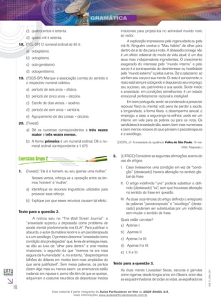 16
EM_V_GRA_007
	quatrocentos e setenta.	c)	
quatro mil e setenta.d)	
(FCL-SP) O numeral ordinal de 80 é:18.	
	octagésimo.a)	
octogésimo.b)	
	octingentésimo.	c)	
octogentésimo.d)	
(FSCS-SP) Marque a associação correta do sentido e19.	
o respectivo numeral coletivo.
	período de seis anos – dístico.a)	
	período de cinco anos – decúria.b)	
	Estrofe de dois versos – sexênio.c)	
	período de cem anos – centúria.d)	
	Agrupamento de dez coisas – decúria.e)	
(Fuvest)20.	
Dê os numerais correspondentes aa)	 três vezes
maior e três vezes menor.
A formab)	 primeira é um numeral ordinal. Dê o nu-
meral ordinal correspondente a 1 075.
(Fuvest) “Ele é o homem, eu sou apenas uma mulher.”1.	
Nesses versos, reforça-se a oposição entre os ter-
mos ‘homem’ e ‘mulher’.
	Identifique os recursos linguísticos utilizados paraa)	
provocar esse reforço.
	Explique por que esses recursos causam tal efeito.b)	
Texto para a questão 2.
	 A notícia saiu no “The Wall Street Journal”: a
“ansiedade superou a depressão como problema de
saúde mental predominante nos EUA”. Para justificar o
absurdo, o autor da matéria recorre a um psicoterapeuta
e a um sociólogo. O primeiro descreve “ansiedade como
condição dos privilegiados” que, livres de ameaças reais,
se dão ao luxo de “olhar para dentro” e criar medos
irracionais; o segundo diz que “vivemos na era mais
segura da humanidade” e, no entanto, “desperdiçamos
bilhões de dólares em medos bem mais ampliados do
que seria justificável”. Sem meias palavras, os peritos
dizem algo mais ou menos assim: os americanos estão
nadando em riqueza e, como não têm do que se queixar,
adquiriram o costume neurótico de desentocar medos
irracionais para projetá-los no admirável mundo novo
ao redor.
	 A explicação impressiona pela ingenuidade ou pela
má-fé. Ninguém contrai o “Mau hábito” de olhar para
dentro de si do dia para a noite. A obsessão consigo não
é um efeito colateral do modo de vida atual; é um dos
seus mais indispensáveis ingredientes. O crescimento
exagerado do interesse pelo “mundo interno” e pelo
corpo é a contrapartida do desinteresse ou hostilidade
pelo “mundo externo” e pelos outros. Diz o catecismo: só
confiem seu corpo e sua mente. O resto é concorrente; o
resto está sempre cobiçando e disputando seu emprego,
seu sucesso, seu patrimônio e sua saúde. Sentir medo
e ansiedade, em condições semelhantes, é um estado
emocional perfeitamente racional e inteligível.
	 Em bom português, sentir-se condenado a jamais ter
repouso físico ou mental, sob pena de perder a saúde,
a longevidade, a forma física, o desempenho sexual, o
emprego, a casa, a segurança na velhice, pode ser um
inferno em vida para os pobres ou para os ricos. Os
candidatos à ansiedade são, assim, bem mais numerosos
e bem menos ociosos do que pensam o psicoterapeuta
e o sociólogo.
(COSTA, J.F. A ansiedade da opulência. Folha de São Paulo, 19 mar.
2000. Adaptado.)
(UFRGS) Considere as seguintes afirmações acerca do2.	
uso de artigos.
Caso tivéssemos uma condição em vez de “condi-I.	
ção” (destacado) haveria alteração no sentido glo-
bal da frase
O artigo indefinido “uns” poderia substituir o defi-II.	
nido (destacado) “os”, sem que houvesse alteração
no sentido da frase em questão.
As duas ocorrências do artigo definido o antepostoIII.	
às palavras “psicoterapeuta” e “sociólogo” (desta-
cado) poderiam ser substituídas por um indefinido
sem mudar o sentido da frase.
Quais estão corretas?
	Apenas I.a)	
Apenas II.b)	
	Apenas I e III.c)	
Apenas II e III.d)	
	I, II e III.e)	
Texto para a questão 3.
As duas manas Lousadas! Secas, escuras e gárrulas
como cigarras, desde longos anos, em Oliveira, eram elas
as esquadrinhadoras de todas as vidas, as espalhadoras
Esse material é parte integrante do Aulas Particulares on-line do IESDE BRASIL S/A,
mais informações www.aulasparticularesiesde.com.br
 