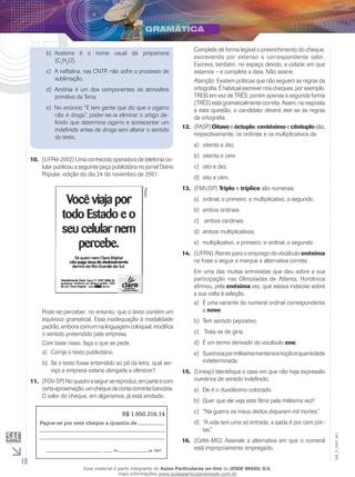 18
EM_V_GRA_007
	Acetona é o nome usual da propanonab)	
(C3
H6
O).
	A naftalina, nas CNTP, não sofre o processo dec)	
sublimação.
	Amônia é um dos componentes da atmosferad)	
primitiva da Terra.
	No anúncio “E tem gente que diz que o cigarroe)	
não é droga”, poder-se-ia eliminar o artigo de-
finido que determina cigarro e acrescentar um
indefinido antes de droga sem alterar o sentido
do texto.
Complete de forma legível o preenchimento do cheque,
escrevendo por extenso o correspondente valor.
Escreva, também, no espaço devido, a cidade em que
estamos – e complete a data. Não assine.
Atenção: Existem práticas que não seguem as regras da
ortografia. É habitual escrever nos cheques, por exemplo,
TREIS em vez de TRÊS; porém apenas a segunda forma
(TRÊS) está gramaticalmente correta. Assim, na resposta
a esta questão, o candidato deverá ater-se às regras
da ortografia.
(FASP)12.	 Oitavo e óctuplo, centésimo e cêntuplo são,
respectivamente, os ordinais e os multiplicativos de:
	oitenta e dez.	a)	
oitenta e cem.b)	
	oito e dez.c)	
oito e cem.d)	
(FMUSP)13.	 Triplo e tríplice são numerais:
	ordinal, o primeiro; e multiplicativo, o segundo.a)	
	ambos ordinais.b)	
ambos cardinais.c)	
	ambos multiplicativos.d)	
	multiplicativo, o primeiro; e ordinal, o segundo.e)	
(UFRN) Atente para o emprego do vocábulo14.	 enésima
na frase a seguir e marque a alternativa correta.
Em uma das muitas entrevistas que deu sobre a sua
participação nas Olimpíadas de Atlanta, Hortência
afirmou, pela enésima vez, que estava indecisa sobre
a sua volta à seleção.
	É uma variante do numeral ordinal correspondentea)	
a nove.
	Tem sentido pejorativo.b)	
Trata-se de gíria.c)	
É um termo derivado do vocábulod)	 ene.
	Suatrocapormilésimamanteriaanoçãoequantidadee)	
indeterminada.
(Unesp) Identifique o caso em que não haja expressão15.	
numérica de sentido indefinido.
	Ele é o duodécimo colocado.a)	
	Quer que ele veja este filme pela milésima vez?b)	
	“Na guerra os meus dedos disparam mil mortes.”c)	
“A vida tem uma só entrada; a saída é por cem por-d)	
tas.”
(Cefet-MG) Assinale a alternativa em que o numeral16.	
está impropriamente empregado.
(UFPel-2002) Uma conhecida operadora de telefonia ce-10.	
lular publicou a seguinte peça publicitária no jornal Diário
Popular, edição do dia 24 de novembro de 2001:
UFPel.
Pode-se perceber, no entanto, que o texto contém um
equívoco gramatical. Essa inadequação à modalidade
padrão, embora comum na linguagem coloquial, modifica
o sentido pretendido pela empresa.
Com base nisso, faça o que se pede.
	Corrija o texto publicitário.a)	
	Se o texto fosse entendido ao pé da letra, qual ser-b)	
viço a empresa estaria obrigada a oferecer?
(FGV-SP)Noquadroaseguirsereproduz,emparteecom11.	
certaaproximação,umchequedecontacorrentebancária.
O valor do cheque, em algarismos, já está anotado.
R$ 1.650.316,14
Pague-se por este cheque a quantia de
, de de 1997.
Esse material é parte integrante do Aulas Particulares on-line do IESDE BRASIL S/A,
mais informações www.aulasparticularesiesde.com.br
 