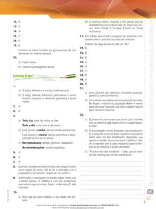 21
EM_V_GRA_007
B14.	
D15.	
A	16.	
C17.	
B18.	
D19.	
Centúria se refere também ao agrupamento de cem
elementos de mesma natureza.
20.	
triplo e terço.a)	
milésimo septuagésimo quinto.b)	
1.	
O artigo definido o e o artigo indefinido uma.a)	
O artigo definido determina, particulariza o termob)	
homem, enquanto o indefinido generaliza o termo
mulher.
A2.	
B3.	
4.	
Todo diaa)	 : cada dia, todos os dias.
Todo o dia: o dia todo, o dia inteiro.
Essa caneta éb)	 minha: denota simples pertinência.
Essa caneta é a minha: denota pertinência e espe-
cificação dentro de um grupo.
Reivindicaçõesc)	 : sentido genérico (quaisquer).
As reivindicações: sentido específico.
A5.	
A6.	
A7.	
Quando o substantivo determinado pelo artigo funciona8.	
como sujeito de verbo, não se faz a contração com a
preposição (“os homens”: sujeito de “se unirem”).
Sublimação é a passagem do estado sólido direto para9.	
o estado gasoso. A naftalina é uma das substâncias
que sofrem esse processo. Assim, a alternativa C está
incorreta.
10.	
Você viaja por todo o Estado, e o seu celular nem per-a)	
cebe.
A empresa estaria obrigada a não cobrar taxa deb)	
deslocamento em nenhum lugar do Brasil. Isso por-
que “todo Estado” é “qualquer Estado” ou “todos
os Estados”.
Um milhão, seiscentos e cinquenta mil, trezentos e de-11.	
zesseis reais e quatorze (ou catorze) centavos.
Cidade, dia (algarismos) de mês de 1997.
D12.	
D13.	
D14.	
A15.	
A16.	
A17.	
B18.	
A19.	
B20.	
21.	
cinco (quinto), dez (décimo), cinquenta (quinqua-a)	
gésimo) e cem (centésimo).
A tira alude ao problema da concentração de renda.b)	
No Brasil, a maioria da população detém a menor
parte da renda nacional, uma minoria detém grande
parte da renda nacional.
22.	
	O presidente da empresa quis saber qual o númeroa)	
dos funcionários que compunham a equipe daque-
le setor.
	O encarregado, tendo entendido equivocadamen-b)	
te a pergunta como se fosse “quantos funcionários
deste setor de fato trabalham?”, respondeu que
apenas a metade dos funcionários trabalhava, dan-
do a entender que a outra metade cruzava os bra-
ços ou se dedicava a outras atividades.
	“O dobro dos que trabalham” – dado que só meta-c)	
de dos empregados de fato trabalhavam.
Esse material é parte integrante do Aulas Particulares on-line do IESDE BRASIL S/A,
mais informações www.aulasparticularesiesde.com.br
 