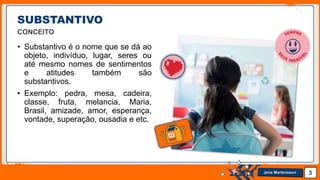 Jens Martensson
SUBSTANTIVO
CONCEITO
• Substantivo é o nome que se dá ao
objeto, indivíduo, lugar, seres ou
até mesmo nomes de sentimentos
e atitudes também são
substantivos.
• Exemplo: pedra, mesa, cadeira,
classe, fruta, melancia, Maria,
Brasil, amizade, amor, esperança,
vontade, superação, ousadia e etc.
3
 