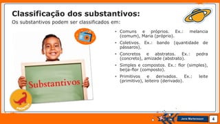 Jens Martensson
Classificação dos substantivos:
Os substantivos podem ser classificados em:
• Comuns e próprios. Ex.: melancia
(comum), Maria (próprio).
• Coletivos. Ex.: bando (quantidade de
pássaros).
• Concretos e abstratos. Ex.: pedra
(concreto), amizade (abstrato).
• Simples e compostos. Ex.: flor (simples),
beija-flor (composto).
• Primitivos e derivados. Ex.: leite
(primitivo), leiteiro (derivado).
4
 
