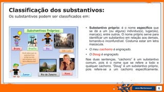 Jens Martensson
• Substantivo próprio: é o nome específico que
se dá a um (ou alguns) indivíduo(s), lugar(es),
marca(s), entre outros. O nome próprio serve para
identificar um substantivo em relação aos demais,
tornando-o inconfundível. Costuma estar em letra
maiúscula.
• O meu cachorro é engraçado.
• O Doug é engraçado.
Nas duas sentenças, “cachorro” é um substantivo
comum, pois é o nome que se refere a todo e
qualquer cachorro. “Doug” é um substantivo próprio,
pois refere-se a um cachorro especificamente.
6
Classificação dos substantivos:
Os substantivos podem ser classificados em:
 