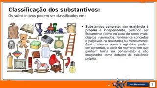 Jens Martensson
• Substantivo concreto: sua existência é
própria e independente, podendo ser
fisicamente (como no caso de seres vivos,
objetos inanimados, fenômenos concretos
e palpáveis na realidade) ou mentalmente.
Assim, mesmo seres imaginários podem
ser concretos, a partir do momento em que
ganham forma no pensamento e são
imaginados como dotados de existência
própria.
7
Classificação dos substantivos:
Os substantivos podem ser classificados em:
 