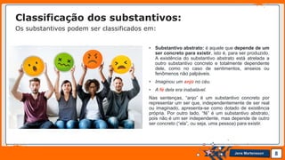 Jens Martensson
• Substantivo abstrato: é aquele que depende de um
ser concreto para existir, isto é, para ser produzido.
A existência do substantivo abstrato está atrelada a
outro substantivo concreto e totalmente dependente
dele, como no caso de sentimentos, anseios ou
fenômenos não palpáveis.
• Imaginou um anjo no céu.
• A fé dela era inabalável.
Nas sentenças, “anjo” é um substantivo concreto por
representar um ser que, independentemente de ser real
ou imaginado, apresenta-se como dotado de existência
própria. Por outro lado, “fé” é um substantivo abstrato,
pois não é um ser independente, mas depende de outro
ser concreto (“ela”, ou seja, uma pessoa) para existir.
8
Classificação dos substantivos:
Os substantivos podem ser classificados em:
 