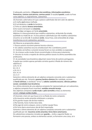 O adequado, portanto, é Disputas sino-soviéticas, informações econômico-
financeiras, camisas azul-piscina, camisas pastel. O vocábulopastel, usado na frase
como adjetivo, é, originalmente, substantivo.
25) Assinale a alternativa em que a palavra sublinhada não tem valor de adjetivo:
a) A malha azul estava molhada.
b) O sol desbotou o verde da bandeira.
c) Tinha os cabelos branco-amarelados.
d) As nuvens tornavam-se cinzentas.
e) O mendigo carregava um fardo amarelado.
Adjetivo é a classe gramatical que modifica substantivo, atribuindo-lhe estado,
qualidade ou modo de ser. A única palavra sublinhada que não modifica substantivo
encontra-se na letra B. O vocábulo verde, nessa frase, está antecedido de artigo;
transformou-se em substantivo, portanto.
26) Observe as proposições abaixo:
I- Poucos autores escrevem poemas heroico-cômicos.
II- Os cabelos castanhos-escuros emolduravam-lhe o semblante juvenil.
III- Vestidos vermelhos e amarelo-laranja foram os mais vendidos na exposição.
IV- As crianças surdo-mudas foram encaminhadas à clínica para tratamento.
V- Discutiu-se muito a respeito de ciências político-sociais na última assembleia dos
professores.
VI- As sociedades luso-brasileiras adquiriam novos livros de autores portugueses.
A opção que contém apenas períodos corretos quanto à flexão de número dos
adjetivos é:
a) III, IV, VI
b) I, III, V
c) III, IV, V
d) II, IV, VI
e) I, II, V
Somente o último elemento de um adjetivo composto concorda com o substantivo
qualificado por ele. Portanto: poemas heróico-cômicos (Na realidade, escreve-
se herói-cômicos; o vestibular “errou”); cabelos castanho-escuros; ciências político-
sociais; sociedades luso-brasileiras.
Se o último elemento de uma adjetivo composto for representado por um substantivo,
o adjetivo composto ficará invariável: vestidos amarelo-laranja.
Dos adjetivos compostos surdo-mudo e pele-vermelha ambos os elementos
variam: crianças surdas-mudas.
27) Assinale o item em que houve erro na flexão do nome composto:
a) As touceiras verde-amarelas enfeitavam a campina.
b) Os guarda-roupas são de boa madeira.
c) Na fazenda, havia muitos tatus-bola.
d) No jogo de contra-ataques, vence a melhor equipe física.
e) Os livros ibero-americanos são de fácil importação.
Somente o último elemento de um adjetivo composto concorda com o substantivo
qualificado por ele: touceiras verde-amarelas; livros ibero-americanos.
Os substantivos compostos iniciados por guarda-... terão a seguinte flexão: se
formarem uma pessoa, ambos os elementos variam; se formarem uma coisa, só o
 