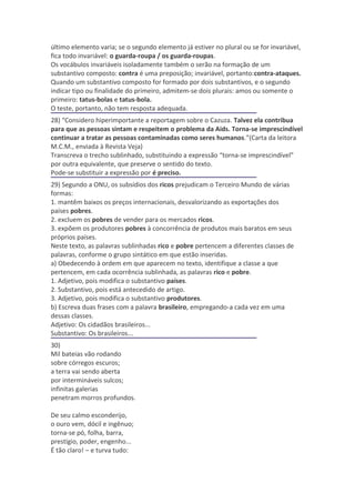 último elemento varia; se o segundo elemento já estiver no plural ou se for invariável,
fica todo invariável: o guarda-roupa / os guarda-roupas.
Os vocábulos invariáveis isoladamente também o serão na formação de um
substantivo composto: contra é uma preposição; invariável, portanto:contra-ataques.
Quando um substantivo composto for formado por dois substantivos, e o segundo
indicar tipo ou finalidade do primeiro, admitem-se dois plurais: amos ou somente o
primeiro: tatus-bolas e tatus-bola.
O teste, portanto, não tem resposta adequada.
28) “Considero hiperimportante a reportagem sobre o Cazuza. Talvez ela contribua
para que as pessoas sintam e respeitem o problema da Aids. Torna-se imprescindível
continuar a tratar as pessoas contaminadas como seres humanos.”(Carta da leitora
M.C.M., enviada à Revista Veja)
Transcreva o trecho sublinhado, substituindo a expressão “torna-se imprescindível”
por outra equivalente, que preserve o sentido do texto.
Pode-se substituir a expressão por é preciso.
29) Segundo a ONU, os subsídios dos ricos prejudicam o Terceiro Mundo de várias
formas:
1. mantêm baixos os preços internacionais, desvalorizando as exportações dos
países pobres.
2. excluem os pobres de vender para os mercados ricos.
3. expõem os produtores pobres à concorrência de produtos mais baratos em seus
próprios países.
Neste texto, as palavras sublinhadas rico e pobre pertencem a diferentes classes de
palavras, conforme o grupo sintático em que estão inseridas.
a) Obedecendo à ordem em que aparecem no texto, identifique a classe a que
pertencem, em cada ocorrência sublinhada, as palavras rico e pobre.
1. Adjetivo, pois modifica o substantivo países.
2. Substantivo, pois está antecedido de artigo.
3. Adjetivo, pois modifica o substantivo produtores.
b) Escreva duas frases com a palavra brasileiro, empregando-a cada vez em uma
dessas classes.
Adjetivo: Os cidadãos brasileiros...
Substantivo: Os brasileiros...
30)
Mil bateias vão rodando
sobre córregos escuros;
a terra vai sendo aberta
por intermináveis sulcos;
infinitas galerias
penetram morros profundos.

De seu calmo esconderijo,
o ouro vem, dócil e ingênuo;
torna-se pó, folha, barra,
prestígio, poder, engenho...
É tão claro! – e turva tudo:
 