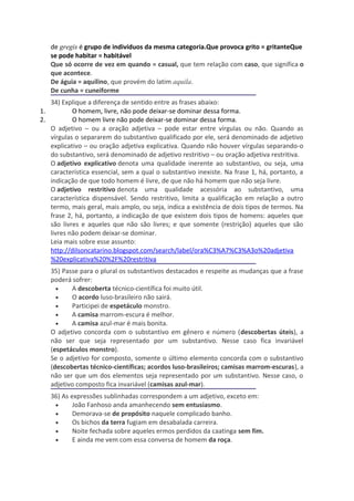 de gregis é grupo de indivíduos da mesma categoria.Que provoca grito = gritanteQue
   se pode habitar = habitável
   Que só ocorre de vez em quando = casual, que tem relação com caso, que significa o
   que acontece.
   De águia = aquilino, que provém do latim aquila.
   De cunha = cuneiforme
   34) Explique a diferença de sentido entre as frases abaixo:
1.         O homem, livre, não pode deixar-se dominar dessa forma.
2.         O homem livre não pode deixar-se dominar dessa forma.
   O adjetivo – ou a oração adjetiva – pode estar entre vírgulas ou não. Quando as
   vírgulas o separarem do substantivo qualificado por ele, será denominado de adjetivo
   explicativo – ou oração adjetiva explicativa. Quando não houver vírgulas separando-o
   do substantivo, será denominado de adjetivo restritivo – ou oração adjetiva restritiva.
   O adjetivo explicativo denota uma qualidade inerente ao substantivo, ou seja, uma
   característica essencial, sem a qual o substantivo inexiste. Na frase 1, há, portanto, a
   indicação de que todo homem é livre, de que não há homem que não seja livre.
   O adjetivo restritivo denota uma qualidade acessória ao substantivo, uma
   característica dispensável. Sendo restritivo, limita a qualificação em relação a outro
   termo, mais geral, mais amplo, ou seja, indica a existência de dois tipos de termos. Na
   frase 2, há, portanto, a indicação de que existem dois tipos de homens: aqueles que
   são livres e aqueles que não são livres; e que somente (restrição) aqueles que são
   livres não podem deixar-se dominar.
   Leia mais sobre esse assunto:
   http://dilsoncatarino.blogspot.com/search/label/ora%C3%A7%C3%A3o%20adjetiva
   %20explicativa%20%2F%20restritiva
   35) Passe para o plural os substantivos destacados e respeite as mudanças que a frase
   poderá sofrer:
     •    A descoberta técnico-científica foi muito útil.
     •    O acordo luso-brasileiro não sairá.
     •    Participei de espetáculo monstro.
     •    A camisa marrom-escura é melhor.
     •    A camisa azul-mar é mais bonita.
   O adjetivo concorda com o substantivo em gênero e número (descobertas úteis), a
   não ser que seja representado por um substantivo. Nesse caso fica invariável
   (espetáculos monstro).
   Se o adjetivo for composto, somente o último elemento concorda com o substantivo
   (descobertas técnico-científicas; acordos luso-brasileiros; camisas marrom-escuras), a
   não ser que um dos elementos seja representado por um substantivo. Nesse caso, o
   adjetivo composto fica invariável (camisas azul-mar).
   36) As expressões sublinhadas correspondem a um adjetivo, exceto em:
    •      João Fanhoso anda amanhecendo sem entusiasmo.
    •      Demorava-se de propósito naquele complicado banho.
    •      Os bichos da terra fugiam em desabalada carreira.
    •      Noite fechada sobre aqueles ermos perdidos da caatinga sem fim.
    •      E ainda me vem com essa conversa de homem da roça.
 