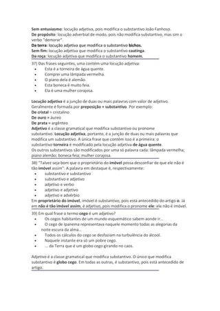 Sem entusiasmo: locução adjetiva, pois modifica o substantivo João Fanhoso.
De propósito: locução adverbial de modo, pois não modifica substantivo, mas sim o
verbo “demorar”.
Da terra: locução adjetiva que modifica o substantivo bichos.
Sem fim: locução adjetiva que modifica o substantivo caatinga.
Da roça: locução adjetiva que modifica o substantivo homem.
37) Das frases seguintes, uma contém uma locução adjetiva:
 •     Esta é a torneira de água quente.
 •     Comprei uma lâmpada vermelha.
 •     O piano dela é alemão.
 •     Esta boneca é muito feia.
 •     Ela é uma mulher corajosa.

Locução adjetiva é a junção de duas ou mais palavras com valor de adjetivo.
Geralmente é formada por preposição + substantivo. Por exemplo:
De cristal = cristalino
De ouro = áureo
De prata = argênteo
Adjetivo é a classe gramatical que modifica substantivo ou pronome
substantivo. Locução adjetiva, portanto, é a junção de duas ou mais palavras que
modifica um substantivo. A única frase que contém isso é a primeira: o
substantivo torneira é modificado pela locução adjetiva de água quente.
Os outros substantivos são modificados por uma só palavra cada: lâmpada vermelha;
piano alemão; boneca feia; mulher corajosa.
38) “Talvez seja bom que o proprietário do imóvel possa desconfiar de que ele não é
tão imóvel assim”. A palavra em destaque é, respectivamente:
  •    substantivo e substantivo
  •    substantivo e adjetivo
  •    adjetivo e verbo
  •    adjetivo e adjetivo
  •    adjetivo e advérbio
Em proprietário do imóvel, imóvel é substantivo, pois está antecedido do artigo o. Já
em não é tão imóvel assim, é adjetivo, pois modifica o pronome ele: ele não é imóvel.
39) Em qual frase o termo cego é um adjetivo?
 •     Os cegos habitantes de um mundo esquemático sabem aonde ir...
 •     O cego de Ipanema representava naquele momento todas as alegorias da
     noite escura da alma...
 •     Todos os cálculos do cego se desfaziam na turbulência do álcool.
 •     Naquele instante era só um pobre cego.
 •     ... da Terra que é um globo cego girando no caos.

Adjetivo é a classe gramatical que modifica substantivo. O único que modifica
substantivo é globo cego. Em todas as outras, é substantivo, pois está antecedido de
artigo.
 