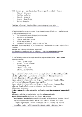 40) O item em que a locução adjetiva não corresponde ao adjetivo dado é:
 •      Hibernal – de inverno
 •      Filatélico – de folhas
 •      Discente – de aluno
 •      Docente – do professor
 •      Onírico – de sonho

Filatélico: referente à filatelia = hábito e gosto de colecionar selos.


41) Assinale a alternativa em que é incorreta a correspondência entre o adjetivo e a
locução adjetiva equivalente:
  •     Investimento de vulto: investimento vultuoso
  •     Azul do céu: azul celeste
  •     Calor de verão: calor estival
  •     Ilha de gelo: ilha glacial
  •     Empréstimo com usura: empréstimo usurário
Vultuoso: diz-se do aspecto da face quando está vermelha e inchada, e com os olhos
salientes.
Vultoso: que faz vulto, volumoso, importante.
A primeira frase está, portanto, inadequada. O certo é investimento vultoso.


42) Assinale o par de vocábulos que formam o plural como órfão e mata-burro,
respectivamente:
  •    Cristão / guarda-roupa
  •    Questão / abaixo-assinado
  •    Alemão / beija-flor
  •    Tabelião / sexta-feira
  •    Cidadão / salário-família

Alguns substantivos terminados em -ão que se pluralizam em –ãos:cristão, cidadão,
artesão, pagãos. Todas as paroxítonas terminadas em –ão se pluralizam em –
ãos: bênçãos, órgãos, órfãos, acórdãos, sótãos.
Alguns substantivos terminados em –ão que se pluralizam em –ães:tabeliães,
escrivães, sacristães, capelães, alemães, capitães.
Alguns substantivos terminados em –ão que se pluralizam em –ões:questões,
tubarões, eleições. Todos os aumentativos se pluralizam em –ões.
Substantivos compostos:
Verbo + substantivo: só o substantivo se pluraliza: mata-burros, guarda-roupas, beija-
flores
Advérbio + adjetivo: só o adjetivo se pluraliza: abaixo-assinados
Numeral + substantivo: ambos se pluralizam: sextas-feiras
   Substantivo + substantivo: ambos se pluralizam, a não ser que o segundo indique
   tipo ou finalidade do primeiro. Nesse caso, há dois plurais: ambos ou
   somente o primeiro: salários-famílias e salários-família. Há, porém,
   exceções: o Volp registra somente navios-escola e bananas-ouro.
 