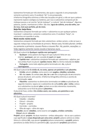 Substantivo formado por três elementos, dos quais o segundo é uma preposição:
somente o primeiro varia. O vocábulo “de” é uma preposição.
A Reforma Ortográfica eliminou o hífen das locuções em geral, a não ser que a palavra
represente espécie zoológica ou botânica, por isso o substantivo composto pé-de-
moleque passou a ser escrito “pé de moleque”, e o plural, “pés de moleque”. Algumas
palavras, porém, mantiveram o hífen. São elas: água-de-colônia, arco-da-velha, cor-
de-rosa, mais-que-perfeito, pé-de-meia.
Beija-flor: beija-flores
Substantivo composto formado por verbo + substantivo ou por qualquer palavra
invariável + substantivo: somente o substantivo varia. O vocábulo “beija”, no
substantivo em questão é verbo.
Navio-escola: navios-escola
Substantivo composto formado por dois substantivos: ambos variam, a não ser que o
segundo indique tipo ou finalidade do primeiro. Nesse caso, há dois plurais: ambos
ou somente o primeiro: couves-flores e couves-flor. Há, porém, exceções: o
Volp registra somente navios-escola e bananas-ouro.
03) Qual o plural de Qualquer capitão-mor português?
 •     Qualquer: única palavra da língua em que o plural é feito em seu
     interior: quaisquer, por ser a junção de qual com quer.
 •     Capitão-mor: substantivo composto formado por substantivo + adjetivo, por
     isso ambos ficam no plural: capitães-mores. Mor é a forma reduzida de maior.
 •     Português: como todo adjetivo pátrio terminado em –ês, o plural
     éportugueses.
04) Qual o plural de O cristão vê, no cesto, apenas um peixinho e um pãozinho.
 •     Cristão: plural: cristãos, como ocorre com pagãos, cidadãos eartesãos.
 •     Vê: eles veem. Os verbos crer, dar, ler e ver têm a duplicação do ena terceira
     pessoa do plural, sem acento. A Reforma Ortográfica eliminou o acento da
     terminação –eem.
 •     Pãozinho: substantivo no diminutivo terminados em zinho se pluralizam da
     seguinte maneira: separa-se o substantivo do sufixozinho: pão + zinho; coloca-
     se o substantivo no plural: pães: juntam-se os dois elementos novamente,
     colocando o s no final da palavra:pãezinhos.
O plural da frase, então é Os cristãos veem, nos cestos, uns peixinhos e uns
pãezinhos.
05) Qual o plural incorreto?
  •     Cidadão – cidadões
  •     Cônsul – cônsules
  •     Projetil – projetis
  •     Corrimão – corrimões
  •     Olho de sogra – olhos de sogra
    Cidadão: plural: cidadãos, como ocorre com pagãos, cristãos eartesãos.
    Cônsul: plural: cônsules
Projetil: plural: projetis. Há duas maneiras – ambas adequadas – de se usar a palavra
cujo significado é corpo disparado por uma arma: projetil, palavra oxítona (a sílaba
tônica é a última (til), cujo plural é projetis(oxítona novamente), e projétil, palavra
paroxítona (a sílaba tônica é a penúltima (jé), cujo plural é projéteis (paroxítona
 