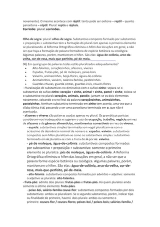 novamente). O mesmo acontece com réptil: tanto pode ser oxítona – reptil – quanto
paroxítona – réptil. Plural: reptis e répteis.
Corrimão: plural: corrimões.


Olho de sogra: plural: olhos de sogra. Substantivo composto formado por substantivo
+ preposição + substantivo tem a formação do plural com apenas o primeiro elemento
se pluralizando. A Reforma Ortográfica eliminou o hífen das locuções em geral, a não
ser que haja a formação de palavra formadora de espécie botânica ou zoológica.
Algumas palavras, porém, mantiveram o hífen. São elas: água-de-colônia, arco-da-
velha, cor-de-rosa, mais-que-perfeito, pé-de-meia.
06) Em qual grupo de palavras todas estão pluralizadas adequadamente?
  •      Alto-falantes, coraçãozinhos, afazeres, víveres
  •      Espadas, frutas-pão, pé de moleques, peixe-bois
  •      Vaivéns, animaizinhos, beija-flores, águas-de-colônia
  •      Animalzinhos, vaivéns, salários-família, pastelzinhos
  •      Guardas-chuvas, guarda-costas, guardas-civis, couves-flores
- Pluralização de substantivos no diminutivo com o sufixo zinho: separa-se o
substantivo do sufixo zinho: coração + zinho, animal + zinho, pastel + zinho; coloca-se
o substantivo no plural: corações, animais, pastéis: juntam-se os dois elementos
novamente, colcando o s no final da palavra:coraçõezinhos, animaizinhos,
pasteizinhos. Nenhum substantivo terminado em zinho tem acento, uma vez que a
sílaba tônica é zi, passando a ser uma paroxítona terminada em o, que não é
acentuada.
- afazeres e víveres são palavras usadas apenas no plural. Os gramáticos puristas
consideram-nos inadequados e sugerem o uso de ocupação, trabalho, negócio¸em vez
de afazeres e de gêneros alimentícios, mantimentos comestíveis em vez de víveres.
    - espada: substantivos simples terminados em vogal pluralizam-se com o
    acréscimo da desinência nominal de número s: espadas.-vaivém: substantivos
    compostos sem hífen pluralizam-se como os substantivos simples: substantivo
    terminado em m pluraliza-se com a troca do m por ns: vaivéns.
   - pé de moleque, água-de-colônia: substantivos compostos formados
   por substantivo + preposição + substantivo: somente o primeiro
   elemento se pluraliza: pés de moleque, águas-de-colônia. A Reforma
   Ortográfica eliminou o hífen das locuções em geral, a não ser que a
   palavra forme espécie botânica ou zoológica. Algumas palavras, porém,
   mantiveram o hífen. São elas: água-de-colônia, arco-da-velha, cor-de-
   rosa, mais-que-perfeito, pé-de-meia.
    - alto-falante: substantivos compostos formados por advérbio + adjetivo: somente
    o adjetivo se pluraliza: alto-falantes.
- fruta-pão: admite dois plurais: frutas-pães e frutas-pão. Há quem pluralize ainda
somente o último elemento: fruta-pães.
    - peixe-boi, salário-família couve-flor: substantivos compostos formados por dois
    substantivos: ambos se pluralizam. Se o segundo substantivo, porém, indicar tipo
    ou finalidade do primeiro, haverá dois plurais: ambos ou somente o
    primeiro: couves-flor / couves-flores; peixes-boi / peixes-bois; salários-família /
 