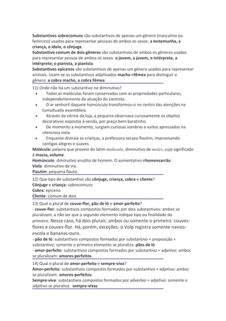 Substantivos sobrecomuns são substantivos de apenas um gênero (masculino ou
feminino) usados para representar pessoas de ambos os sexos: a testemunha, a
criança, o ídolo, o cônjuge.
Substantivo comum de dois gêneros são substantivos de ambos os gêneros usados
para representar pessoa de ambos os sexos: o jovem, a jovem; o intérprete, a
intérprete; o pianista, a pianista.
Substantivos epicenos são substantivos de apenas um gênero usados para representar
animais. Usam-se os substantivos adjetivados macho efêmea para distinguir o
gênero: a cobra macho, a cobra fêmea.
11) Onde não há um substantivo no diminutivo?
  •     Todas as moléculas foram conservadas com as propriedades particulares,
     independentemente da atuação do cientista.
  •     O ar senhoril daquele homúnculo transformou-o no centro das atenções na
     tumultuada assembleia.
  •     Através da vitrine da loja, a pequena observava curiosamente os objetos
     decorativos expostos à venda, por preço bem baratinho.
  •     De momento a momento, surgiam curiosas sombras e vultos apressados na
     silenciosa viela.
  •     Enquanto distraía as crianças, a professora tocava flautim, improvisando
     cantigas alegres e suaves.
Molécula: palavra que proveio do latim molecula, diminutivo de moles, cujo significado
é massa, volume.
Homúnculo: diminutivo erudito de homem. O aumentativo éhomenzarrão.
Viela: diminutivo de via.
Flautim: pequena flauta.
12) Que tipo de substantivo são cônjuge, criança, cobra e cliente?
Cônjuge e criança: sobrecomuns
Cobra: epiceno
Cliente: comum de dois
13) Qual o plural de couve-flor, pão de ló e amor-perfeito?
- couve-flor: substantivos compostos formados por dois substantivos: ambos se
pluralizam, a não ser que o segundo elemento indique tipo ou finalidade do
primeiro. Nesse caso, há dois plurais: ambos ou somente o primeiro: couves-
flores e couves-flor. Há, porém, exceções: o Volp registra somente navios-
escola e bananas-ouro.
- pão de ló: substantivos compostos formados por substantivo + preposição +
substantivo: somente o primeiro elemento se pluraliza: pães de ló
- amor-perfeito: substantivos compostos formados por substantivo + adjetivo: ambos
se pluralizam: amores-perfeitos.
14) Qual o plural de amor-perfeito e sempre-viva?
Amor-perfeito: substantivos compostos formados por substantivo + adjetivo: ambos
se pluralizam: amores-perfeitos.
Sempre-viva: substantivos compostos formados por advérbio + adjetivo: somente o
adjetivo se pluraliza: sempre-vivas
 