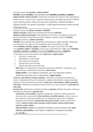 15) Qual o plural de escrivão e salário-família?
Escrivão: plural: escrivães, como acontece com tabeliães, sacristães e capelães.
Salário-família: Salários-família. Substantivo composto formado por dois substantivos:
ambos variam, a não ser que o segundo indique tipo ou finalidade do primeiro. Nesse
caso, há dois plurais: ambos ou somente o primeiro: salários-famílias e
salários-família. Há, porém, exceções: o Volp registra somente navios-escola
e bananas-ouro.
16) Qual o plural de abaixo-assinado e tabelião?
Abaixo-assinado: Substantivo composto formado por advérbio
(abaixo) eadjetivo (assinado). Todo advérbio é invariável, e os adjetivos variam em
gênero (masculino e feminino) e número (singular e plural). O plural deabaixo-
assinado, portanto, é abaixo-assinados.
Tabelião: A pluralização dos substantivos terminados em –ão é bastante complicada
por não haver uma regra só. Há substantivos que se pluralizam em –ãos,
como cidadãos, artesãos, pagãos e cristãos; há os que se pluralizam em –ões,
como gaviões, foliões e questões, e há os que se pluralizam em –ães, como tabeliães,
escrivães, sacristães e capelães. O plural de tabelião, portanto, é tabeliães.
17) As palavras que se pluralizam como além-mar e anglo-saxão é:
 •      Furta-cor e verde-oliva
 •      Alto-falante e surdo-mudo
 •      Cola-tudo e sino-soviético
 •      Guarda-civil e azul-marinho
 •      Abaixo-assinado e vermelho-claro
   Além-mar é um substantivo composto formado por advérbio + substantivo, por
   isso somente o substantivo se pluraliza: além-mares.
   Anglo-saxão: é um adjetivo composto, por isso somente o último
   elemento concorda com o substantivo: anglo-saxões.
Furta-cor, alto-falante e abaixo-assinado: substantivos compostos formados por
verbo + substantivo (furta-cor) e advérbio + adjetivo (alto-falante e abaixo-assinado):
somente o último elemento se pluraliza: furta-cores, alto-falantes, abaixo-assinados.
Cola-tudo: substantivo composto de dois números, ou seja, invariável: o cola-tudo; os
cola-tudo.
Guarda-civil: substantivo composto iniciado por guarda indicador de pessoa: ambos os
elementos se pluralizam: guardas-civis.
   Verde-oliva, sino-soviético: adjetivos compostos: somente o último elemento
   concorda com o substantivo (sino-soviéticos, vermelho-claros), a não ser que um
   dos elementos seja representado por um substantivo; nesse caso, o adjetivo
   composto fica invariável: fardasverde-oliva.Surdo-mudo: ambos os elementos
   variam: menino surdo-mudo, meninos surdos-mudos, menina surda-muda,
   meninas surdas-mudas.
   Azul-marinho: adjetivo composto invariável, como acontece com azul-
   celeste, ultravioleta e com todos os adjetivos compostos iniciados
   por cor-de-....
 