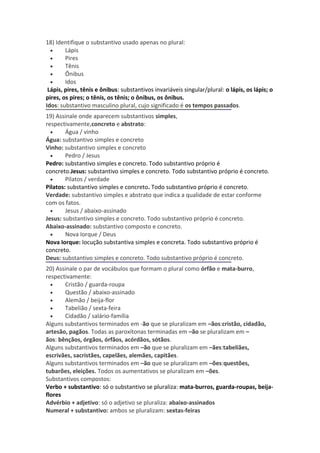 18) Identifique o substantivo usado apenas no plural:
  •     Lápis
  •     Pires
  •     Tênis
  •     Ônibus
  •     Idos
 Lápis, pires, tênis e ônibus: substantivos invariáveis singular/plural: o lápis, os lápis; o
pires, os pires; o tênis, os tênis; o ônibus, os ônibus.
Idos: substantivo masculino plural, cujo significado é os tempos passados.
19) Assinale onde aparecem substantivos simples,
respectivamente,concreto e abstrato:
  •     Água / vinho
Água: substantivo simples e concreto
Vinho: substantivo simples e concreto
  •     Pedro / Jesus
Pedro: substantivo simples e concreto. Todo substantivo próprio é
concreto.Jesus: substantivo simples e concreto. Todo substantivo próprio é concreto.
  •     Pilatos / verdade
Pilatos: substantivo simples e concreto. Todo substantivo próprio é concreto.
Verdade: substantivo simples e abstrato que indica a qualidade de estar conforme
com os fatos.
  •     Jesus / abaixo-assinado
Jesus: substantivo simples e concreto. Todo substantivo próprio é concreto.
Abaixo-assinado: substantivo composto e concreto.
  •     Nova Iorque / Deus
Nova Iorque: locução substantiva simples e concreta. Todo substantivo próprio é
concreto.
Deus: substantivo simples e concreto. Todo substantivo próprio é concreto.
20) Assinale o par de vocábulos que formam o plural como órfão e mata-burro,
respectivamente:
  •    Cristão / guarda-roupa
  •    Questão / abaixo-assinado
  •    Alemão / beija-flor
  •    Tabelião / sexta-feira
  •    Cidadão / salário-família
Alguns substantivos terminados em -ão que se pluralizam em –ãos:cristão, cidadão,
artesão, pagãos. Todas as paroxítonas terminadas em –ão se pluralizam em –
ãos: bênçãos, órgãos, órfãos, acórdãos, sótãos.
Alguns substantivos terminados em –ão que se pluralizam em –ães:tabeliães,
escrivães, sacristães, capelães, alemães, capitães.
Alguns substantivos terminados em –ão que se pluralizam em –ões:questões,
tubarões, eleições. Todos os aumentativos se pluralizam em –ões.
Substantivos compostos:
Verbo + substantivo: só o substantivo se pluraliza: mata-burros, guarda-roupas, beija-
flores
Advérbio + adjetivo: só o adjetivo se pluraliza: abaixo-assinados
Numeral + substantivo: ambos se pluralizam: sextas-feiras
 