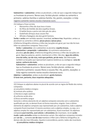 Substantivo + substantivo: ambos se pluralizam, a não ser que o segundo indique tipo
ou finalidade do primeiro. Nesse caso, há dois plurais: ambos ou somente o
primeiro: salários-famílias e salários-família. Há, porém, exceções: o Volp
registra somente navios-escola e bananas-ouro.
21) Indique a frase correta:
  •      Mariazinha e Rita são duas leva e trazes.
  •      Os filhos de Clotilde são dois espalhas-brasas.
  •      O ladrão forçou a porta com dois pés de cabra.
  •      Godofredo almoçou duas couves-flor.
  •      Alfredo e Radagásio são dois gentil homens.
Verbo + verbo com sentidos opostos: invariável: os leva e traz. Repetidos: ambos se
pluralizam ou somente o último: piscas-piscas / piscas-pisca.
A Reforma Ortográfica eliminou o hífen das locuções em geral, por isso não há mais
hífen no substantivo composto “leva e traz”.
    Verbo + substantivo: só o substantivo se pluraliza: espalha-brasas.
    Substantivo + preposição + substantivo: só o primeiro substantivo se
    pluraliza: pés de cabra. A Reforma Ortográfica eliminou o hífen das locuções em
    geral. Algumas palavras, porém, mantiveram o hífen. São elas: água-de-colônia,
    arco-da-velha, cor-de-rosa, mais-que-perfeito, pé-de-meia. São hifenizadas
    também as locuções que representam espécies botânicas ou zoológicas: cana-de-
    açúcar, cachorro-do-mato.
    Substantivo + substantivo: ambos se pluralizam, a não ser que o segundo indique
    tipo ou finalidade do primeiro. Nesse caso, há dois plurais: ambos ou
   somente o primeiro: couves-flores e couves-flor. Há, porém, exceções: o
   Volp registra somente navios-escola e bananas-ouro.
Adjetivo + substantivo: ambos se pluralizam: gentis-homens.
O teste tem, portanto, duas respostas adequadas.


22) Coloque os adjetivos abaixo no plural de acordo com as regras de flexão dos nomes
compostos:
a) consultório médico-cirúrgico
b) instituto afro-asiático
c) literatura anglo-saxônica
d) uniforme verde-oliva
e) blusa vermelho-sangue
Somente o último elemento de um adjetivo composto concorda com o substantivo
qualificado por ele; os demais ficam na forma masculina, singular. Caso o último
elemento do adjetivo composto seja representado por um substantivo, todo o adjetivo
composto ficará invariável. O mesmo acontece com o adjetivo simples, ou seja, se o
adjetivo simples for representado por um substantivo, ficará invariável. Os adjetivos
compostosazul-marinho, azul-celeste e ultravioleta são invariáveis. Já em surdo-
mudo e pele-vermelha ambos os elementos variam. Dos adjetivos compostos iniciados
por cor-de-..., somente cor-de-rosa manteve o hífen com a Reforma Ortográfica; os
demais não são mais hifenados. Quanto à concordância, porém, todos são invariáveis.
     a) consultórios médico-cirúrgicos
 