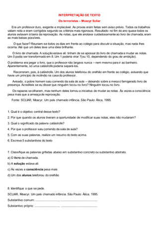 INTERPRETAÇÃO DE TEXTO
Os terroristas – Moacyr Scliar
Era um professor duro, exigente e implacável. As provas eram feitas sem aviso prévio. Todos os trabalhos
valiam nota e eram corrigidos segundo os critérios mais rigorosos. Resultado: no fim do ano quase todos os
alunos estavam à beira da reprovação. As notas, que ele anotava cuidadosamente ao livro de chamada, eram
as mais baixas possíveis.
O que fazer? Reuniam-se todos os dias em frente ao colégio para discutir a situação, mas nada lhes
ocorria. Até que um deles teve uma ideia brilhante.
O livro de chamada. A solução estava ali: tinham de se apossar do livro de chamada e mudar as notas.
Um 0 podia ser transformado em 8. Um 1 poderia virar 7(ou 10, dependendo do grau de ambição).
O problema era pegar o livro, que o professor não largava nunca – nem mesmo para ir ao banheiro.
Aparentemente, só uma catástrofe poderia separá-los.
Recorreram, pois, à catástrofe. Um dos alunos telefonou do orelhão em frente ao colégio, avisando que
havia um princípio de incêndio na casa do professor.
Avisado, o pobre homem saiu correndo da sala de aula – deixando sobre a mesa o famigerado livro de
presença. Acrediteis se eu disser que ninguém tocou no livro? Ninguém tocou no livro.
Os rapazes se olharam, mas nenhum deles tomou a iniciativa de mudar as notas. Às vezes a consciência
pesa mais que a ameaça de reprovação.
Fonte: SCLIAR, Moacyr. Um país chamado infância. São Paulo: Ática, 1995.
1. Qual é o objetivo central desse texto?
2. Por que quando os alunos tiveram a oportunidade de modificar suas notas, eles não mudaram?
3. Qual o significado da palavra catástrofe?
4. Por que o professor saiu correndo da sala de aula?
5. Com as suas palavras, realize um resumo do texto acima.
6. Escreva 5 substantivos do texto
7. Classifique as palavras grifadas abaixo em substantivo concreto ou substantivo abstrato.
a) O livro de chamada.
b) A solução estava ali:
c) Às vezes a consciência pesa mais
d) Um dos alunos telefonou do orelhão
8. Identifique o que se pede.
SCLIAR, Moacyr. Um país chamado infância. São Paulo: Ática, 1995.
Substantivo comum: ............................., ..............................................
Substantivo próprio: .............................., ..............................................
 