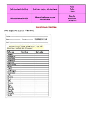 Substantivo Primitivo Originam outros substantivos
Casa
Folha
Chuva
Substantivo Derivado
São originados de outros
substantivos
Casarão
Folhagem
Chuvarada
EXERCÍCIO DE FIXAÇÃO:
Pinte as palavras que são PRIMITIVAS.
 