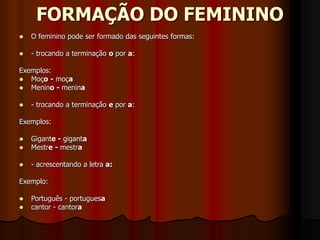 FORMAÇÃO DO FEMININO
 O feminino pode ser formado das seguintes formas:
 - trocando a terminação o por a:
Exemplos:
 Moço - moça
 Menino - menina
 - trocando a terminação e por a:
Exemplos:
 Gigante - giganta
 Mestre - mestra
 - acrescentando a letra a:
Exemplo:
 Português - portuguesa
 cantor - cantora
 
