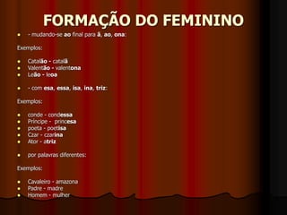 FORMAÇÃO DO FEMININO
 - mudando-se ao final para ã, ao, ona:
Exemplos:
 Catalão - catalã
 Valentão - valentona
 Leão - leoa
 - com esa, essa, isa, ina, triz:
Exemplos:
 conde - condessa
 Príncipe - princesa
 poeta - poetisa
 Czar - czarina
 Ator - atriz
 por palavras diferentes:
Exemplos:
 Cavaleiro - amazona
 Padre - madre
 Homem - mulher
 