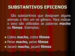 SUBSTANTIVOS EPICENOS
São substantivos que designam alguns
animais e têm um só gênero. Para indicar
o sexo são utilizadas as palavras macho
ou fêmea. Exemplos:
 Cobra macho, cobra fêmea
 Peixe macho, peixe fêmea
 Jacaré macho, jacaré fêmea
 