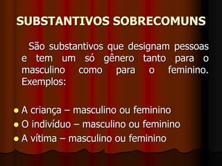 SUBSTANTIVOS SOBRECOMUNS
São substantivos que designam pessoas
e tem um só gênero tanto para o
masculino como para o feminino.
Exemplos:
 A criança – masculino ou feminino
 O indivíduo – masculino ou feminino
 A vítima – masculino ou feminino
 