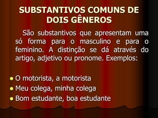 SUBSTANTIVOS COMUNS DE
DOIS GÊNEROS
São substantivos que apresentam uma
só forma para o masculino e para o
feminino. A distinção se dá através do
artigo, adjetivo ou pronome. Exemplos:
 O motorista, a motorista
 Meu colega, minha colega
 Bom estudante, boa estudante
 