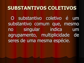 SUBSTANTIVOS COLETIVOS
O substantivo coletivo é um
substantivo comum que, mesmo
no singular indica um
agrupamento, multiplicidade de
seres de uma mesma espécie.
 