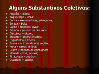 Alguns Substantivos Coletivos:
 Alcatéia » lobos;
 Arquipélago » ilhas;
 Banca » examinadores, advogados;
 Boiada » bois;
 Cacho » bananas, uvas;
 Década » período de dez anos;
 Discoteca » discos;
 Enxame » abelha, insetos;
 Esquadrilha » aviões;
 Fauna » animais de uma região;
 Frota » carros, ônibus;
 Lustro » período de cinco anos;
 Manada » bois, porcos;
 Pinacoteca » quadros;
 Quadrilha » ladrões;
 
