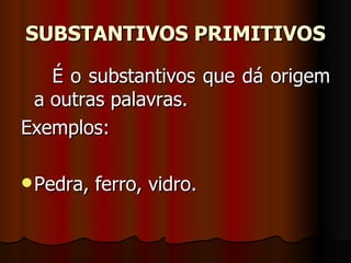 SUBSTANTIVOS PRIMITIVOS É o substantivos que dá origem a outras palavras.  Exemplos:  Pedra, ferro, vidro.  