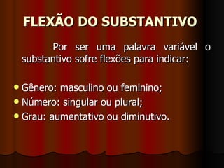 FLEXÃO DO SUBSTANTIVO   Por ser uma palavra variável o substantivo sofre flexões para indicar:  Gênero: masculino ou feminino;  Número: singular ou plural;  Grau: aumentativo ou diminutivo.  