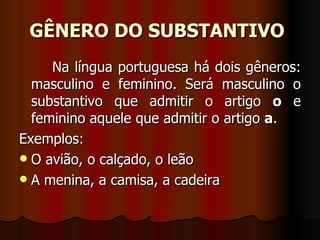 GÊNERO DO SUBSTANTIVO   Na língua portuguesa há dois gêneros: masculino e feminino. Será masculino o substantivo que admitir o artigo  o  e feminino aquele que admitir o artigo  a .    Exemplos:    O avião, o calçado, o leão  A menina, a camisa, a cadeira  