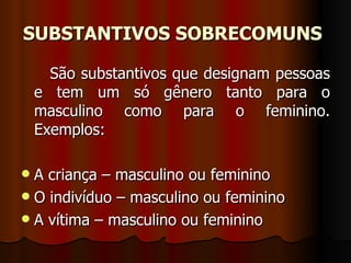 SUBSTANTIVOS SOBRECOMUNS   São substantivos que designam pessoas e tem um só gênero tanto para o masculino como para o feminino. Exemplos:  A criança – masculino ou feminino  O indivíduo – masculino ou feminino  A vítima – masculino ou feminino  
