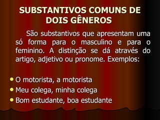 SUBSTANTIVOS COMUNS DE DOIS GÊNEROS   São substantivos que apresentam uma só forma para o masculino e para o feminino. A distinção se dá através do artigo, adjetivo ou pronome. Exemplos:  O motorista, a motorista  Meu colega, minha colega  Bom estudante, boa estudante  