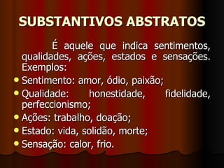SUBSTANTIVOS ABSTRATOS É aquele que indica sentimentos, qualidades, ações, estados e sensações. Exemplos:  Sentimento: amor, ódio, paixão;  Qualidade: honestidade, fidelidade, perfeccionismo;  Ações: trabalho, doação;  Estado: vida, solidão, morte;  Sensação: calor, frio.  