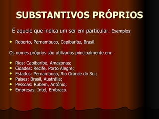 SUBSTANTIVOS PRÓPRIOS    É aquele que indica um ser em particular.  Exemplos:  Roberto, Pernambuco, Capibaribe, Brasil.     Os nomes próprios são utilizados principalmente em:     Rios: Capibaribe, Amazonas;  Cidades: Recife, Porto Alegre;  Estados: Pernambuco, Rio Grande do Sul;  Países: Brasil, Austrália;  Pessoas: Rubem, Antônio;  Empresas: Intel, Embraco.  