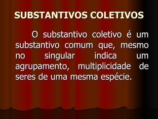 SUBSTANTIVOS COLETIVOS O substantivo coletivo é um substantivo comum que, mesmo no singular indica um agrupamento, multiplicidade de seres de uma mesma espécie.  