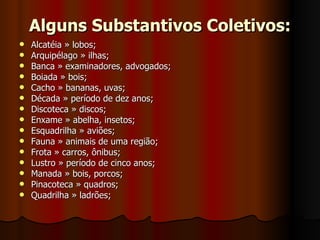 Alguns Substantivos Coletivos: Alcatéia » lobos;  Arquipélago » ilhas;  Banca » examinadores, advogados;  Boiada » bois;  Cacho » bananas, uvas;  Década » período de dez anos;  Discoteca » discos;  Enxame » abelha, insetos;  Esquadrilha » aviões;  Fauna » animais de uma região;  Frota » carros, ônibus;  Lustro » período de cinco anos;  Manada » bois, porcos;  Pinacoteca » quadros;  Quadrilha » ladrões;  