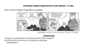 ATIVIDADE SOBRE SUBSTANTIVO COM TIRINHA - 6º ANO
Leia a tirinha e depois responda as questões:
EXERCÍCIOS:
a) Diga um substantivo concreto presente nesta imagem?
b) Há nas falas da tirinha um substantivo abstrato.
Identifique-o.
 