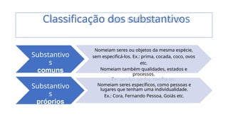 Substantivo
s
comuns
Nomeiam seres ou objetos da mesma espécie,
sem especificá-los. Ex.: prima, cocada, coco, ovos
etc.
Nomeiam também qualidades, estados e
processos.
Ex.: serviço, sonho, revolta etc.
Substantivo
s
próprios
Nomeiam seres específicos, como pessoas e
lugares que tenham uma individualidade.
Ex.: Cora, Fernando Pessoa, Goiás etc.
Classificação dos substantivos
 