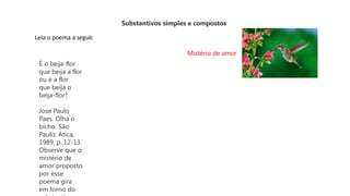Substantivos simples e compostos
Leia o poema a seguir.
Mistério de amor
É o beija-flor
que beija a flor
ou é a flor
que beija o
beija-flor?
Jose Paulo
Paes. Olha o
bicho. São
Paulo: Ática,
1989. p. 12-13.
Observe que o
mistério de
amor proposto
por esse
poema gira
em torno do
 