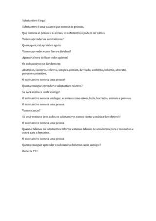 Substantivo é legal

Substantivo é uma palavra que nomeia as pessoas,

Que nomeia as pessoas, as coisas, os substantivos podem ser vários.

Vamos aprender os substantivos?

Quem quer, vai aprender agora.

Vamos aprender como lhes se dividem?

Agora é a hora de ficar todos quietos!

Os substantivos se dividem em:

Abstratos, concreto, coletivo, simples, comum, derivado, uniforme, biforme, abstrato,
próprio e primitivo.

O substantivo nomeia uma pessoa!

Quem consegue aprender o substantivo coletivo?

Se você conhece cante comigo!

O substantivo nomeia um lugar, as coisas como estojo, lápis, borracha, animais e pessoas.

O substantivo nomeia uma pessoa.

Vamos cantar?

Se você conhece bem todos os substantivos vamos cantar a música do coletivo!!!

O substantivo nomeia uma pessoa

Quando falamos do substantivo biforme estamos falando de uma forma para o masculino e
outra para o feminino.

O substantivo nomeia uma pessoa

Quem conseguir aprender o substantivo biforme cante comigo! !

Roberta T51
 