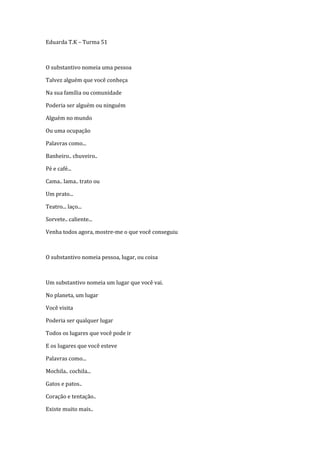 Eduarda T.K – Turma 51



O substantivo nomeia uma pessoa

Talvez alguém que você conheça

Na sua família ou comunidade

Poderia ser alguém ou ninguém

Alguém no mundo

Ou uma ocupação

Palavras como...

Banheiro.. chuveiro..

Pé e café...

Cama.. lama.. trato ou

Um prato...

Teatro... laço...

Sorvete.. caliente...

Venha todos agora, mostre-me o que você conseguiu



O substantivo nomeia pessoa, lugar, ou coisa



Um substantivo nomeia um lugar que você vai.

No planeta, um lugar

Você visita

Poderia ser qualquer lugar

Todos os lugares que você pode ir

E os lugares que você esteve

Palavras como...

Mochila.. cochila...

Gatos e patos..

Coração e tentação..

Existe muito mais..
 