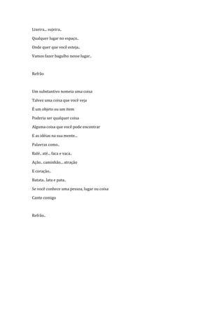 Lixeira... sujeira..

Qualquer lugar no espaço..

Onde quer que você esteja..

Vamos fazer bagulho nesse lugar..



Refrão



Um substantivo nomeia uma coisa

Talvez uma coisa que você veja

É um objeto ou um item

Poderia ser qualquer coisa

Alguma coisa que você pode encontrar

E as idéias na sua mente...

Palavras como..

Balé.. até... faca e vaca..

Ação.. caminhão... atração

E coração..

Batata.. lata e pata..

Se você conhece uma pessoa, lugar ou coisa

Cante comigo



Refrão..
 