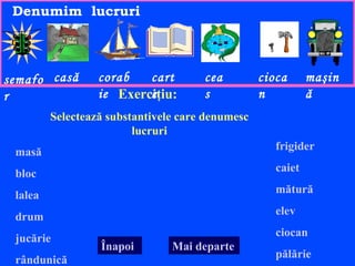 Denumim lucruri



semafo casă       corab   cart        cea         cioca      maşin
r                 ie Exerciţiu:
                          e           s           n          ă
         Selectează substantivele care denumesc
                         lucruri
                                                     frigider
 masă
                                                     caiet
 bloc
                                                     mătură
 lalea
                                                     elev
 drum
                                                     ciocan
 jucărie
                  Înapoi        Mai departe
                                                     pălărie
 rândunică
 