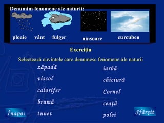 Denumim fenomene ale naturii:




 ploaie   vânt     fulger        ninsoare           curcubeu

                            Exerciţiu
   Selectează cuvintele care denumesc fenomene ale naturii
           zăpadă                           iarbă
           viscol                           chiciură
           calorifer                        Cornel
           brumă                            ceaţă
Înapoi     tunet                            polei         Sfârşit
 