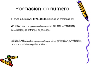Formación do número 
●Temos substantivos INVARIABLES que só se empregan en: 
●PLURAL (son os que se coñecen como PLURALIA TANTUM) 
ex. os lentes, as entrañas; as cóxegas... 
●SINGULAR (aqueles que se coñecen como SINGULARIA TANTUM) 
ex: o sur, o balor, a plebe, o éter... 
 