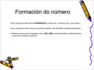 Formación do número 
● Se o singular remata -X son INVARIABLES; o fax/os fax; o tórax/os tórax, o/os clímax, ... 
● Se o singular remata noutras consoantes engaden –S; club/clubs, sándwich/sándwichs,... 
● Ademais temos plurais irregulares como:-BEL/-BEIS: posíbel/posíbeis; amábel/amábeis, 
cruel/crueis; fiel/fieis; truel/trueis 
 